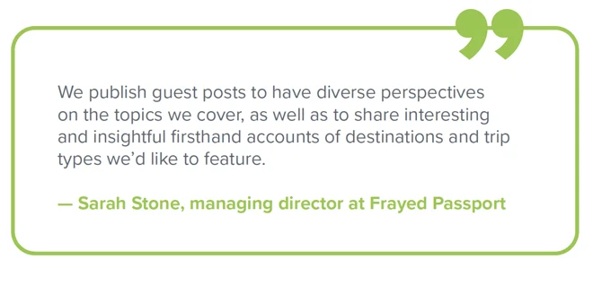 Quote from Sarah Stone, managing director at Frayed Passport - "We publish guest posts to have diverse perspectives on the topics we cover, as well as to share interesting and insightful firsthand accounts of destinations and trip types we'd like to see in the future."