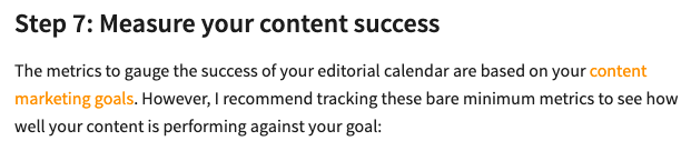Step 7: Measure your content success. The metrics to gauge the success of your editorial calendar are based on your content marketing goals. ("content marketing goals" is hyperlinked to an educational source on our website)