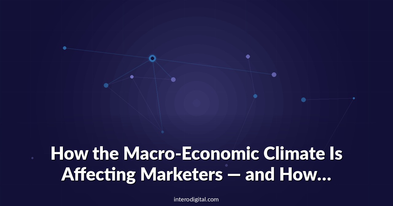 How the Macro-Economic Climate Is Affecting Marketers — and How You Can Capitalize on It