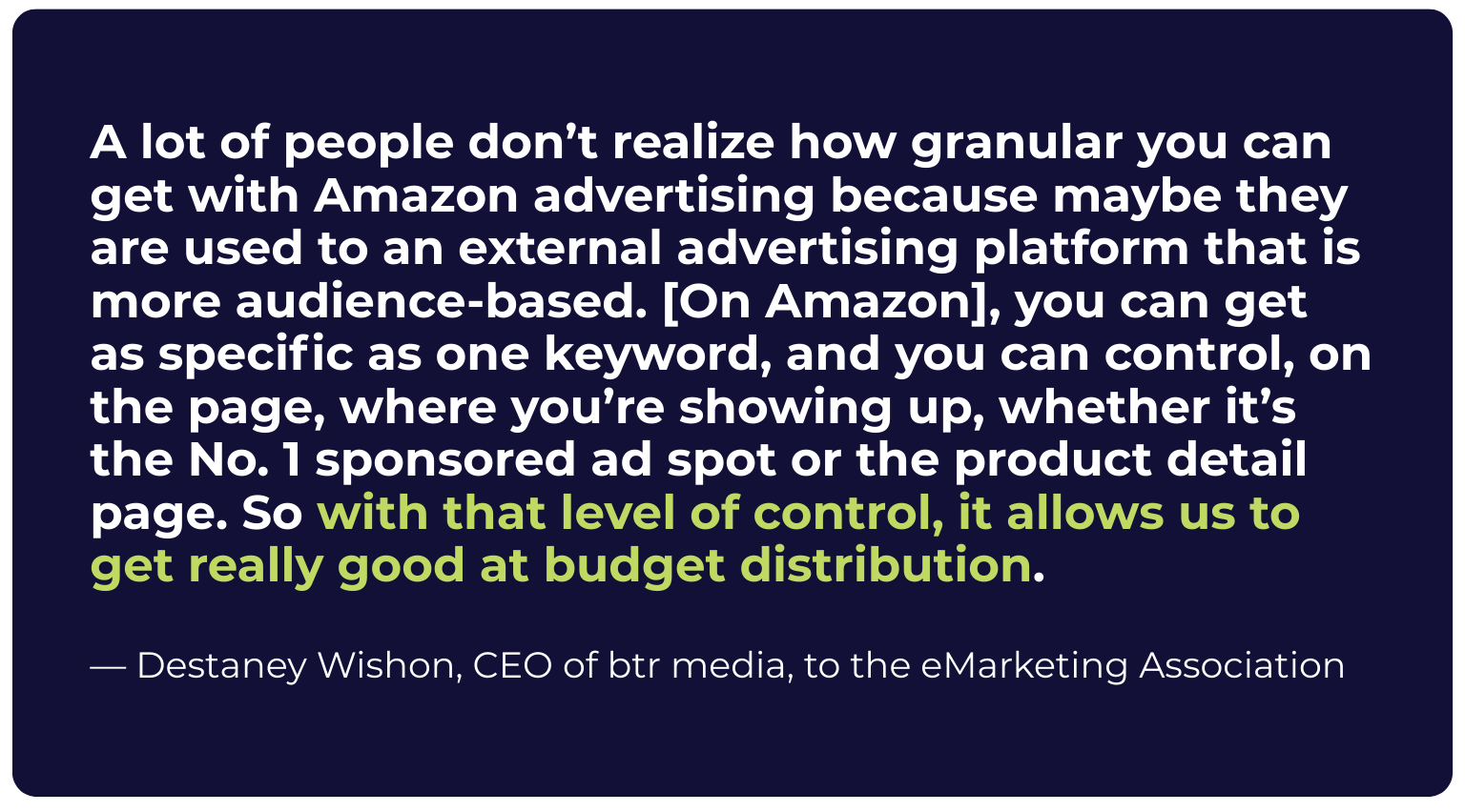 Pull quote: "A lot of people don't realize how granular you can get with Amazon advertising because maybe they are used to an external advertising platform that is more audience-based. [On Amazon], you can get as specific as one keyword, and you can control, on the page, where you're showing up, whether it's the No. 1 sponsored ad spot or the product detail page. So with that level of control, it allows us to get really good at budget distribution." — Destaney Wishon, CEO of btr media, to the eMarketing Association